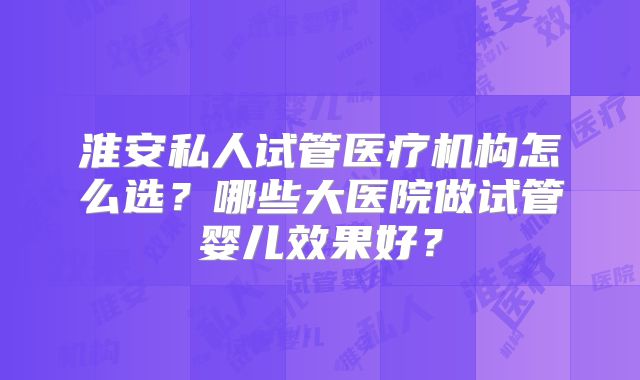 淮安私人试管医疗机构怎么选?哪些大医院做试管婴儿效果好?
