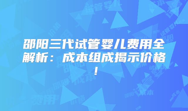 邵阳三代试管婴儿费用全解析：成本组成揭示价格！