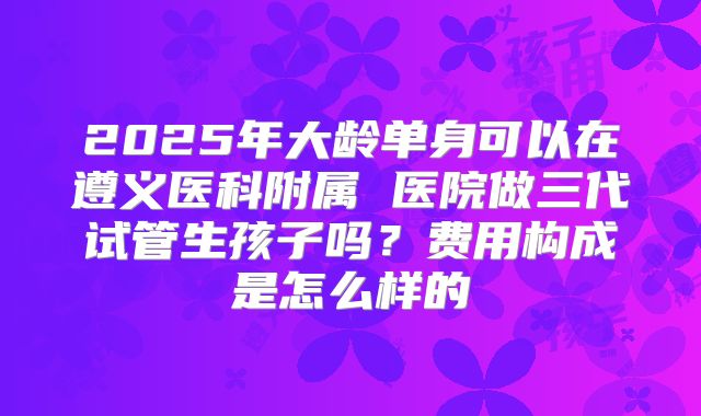 2025年大龄单身可以在遵义医科附属 医院做三代试管生孩子吗？费用构成是怎么样的