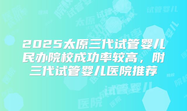 2025太原三代试管婴儿民办院校成功率较高，附三代试管婴儿医院推荐