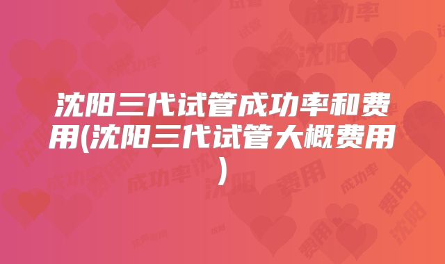 沈阳三代试管成功率和费用(沈阳三代试管大概费用)