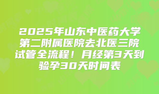 2025年山东中医药大学第二附属医院去北医三院试管全流程！月经第3天到验孕30天时间表