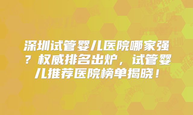 深圳试管婴儿医院哪家强？权威排名出炉，试管婴儿推荐医院榜单揭晓！