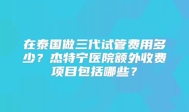 在泰国做三代试管费用多少？杰特宁医院额外收费项目包括哪些？