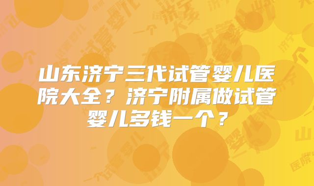 山东济宁三代试管婴儿医院大全?济宁附属做试管婴儿多钱一个?