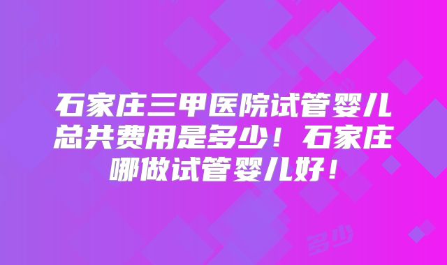 石家庄三甲医院试管婴儿总共费用是多少！石家庄哪做试管婴儿好！