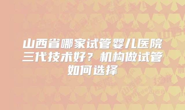 山西省哪家试管婴儿医院三代技术好?机构做试管如何选择