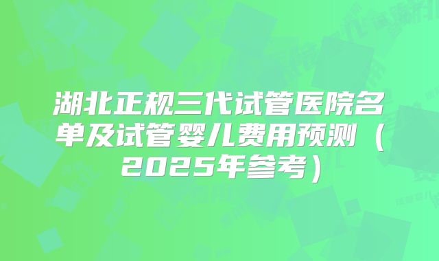 湖北正规三代试管医院名单及试管婴儿费用预测（2025年参考）