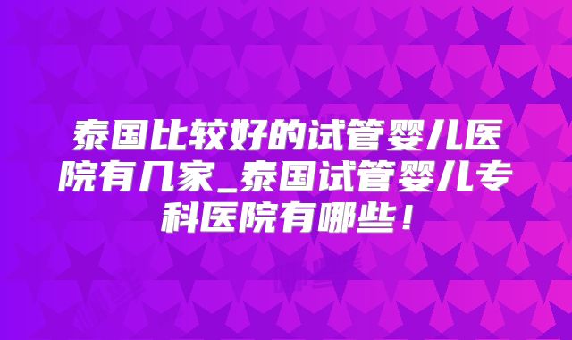 泰国比较好的试管婴儿医院有几家_泰国试管婴儿专科医院有哪些！