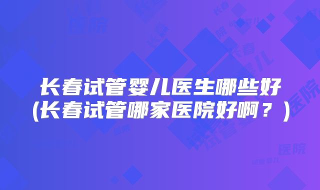 长春试管婴儿医生哪些好(长春试管哪家医院好啊？)