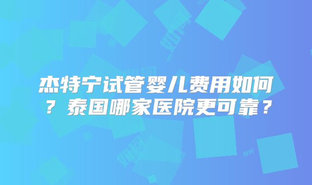 杰特宁试管婴儿费用如何?泰国哪家医院更可靠?