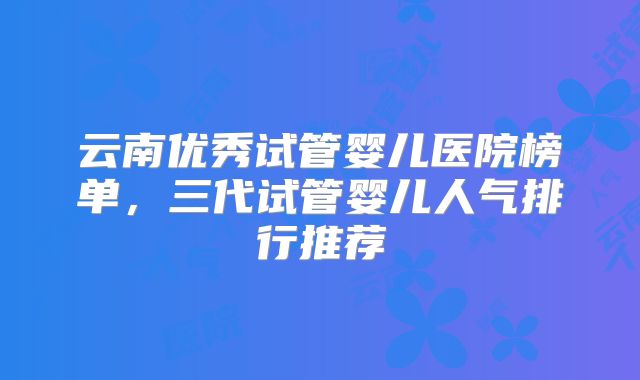 云南优秀试管婴儿医院榜单,三代试管婴儿人气排行推荐