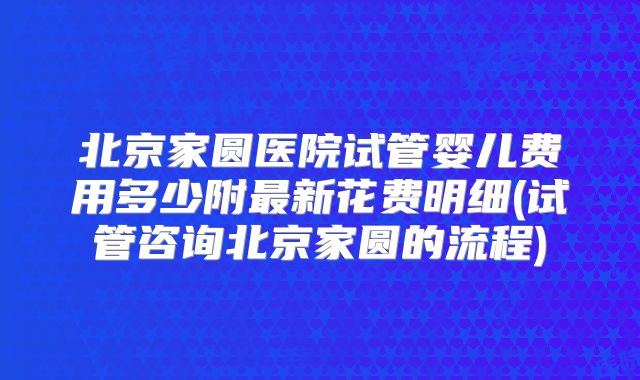 北京家圆医院试管婴儿费用多少附最新花费明细(试管咨询北京家圆的流程)