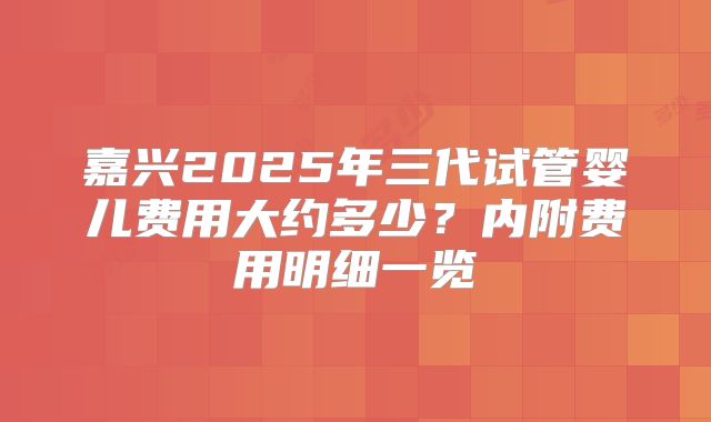 嘉兴2025年三代试管婴儿费用大约多少？内附费用明细一览