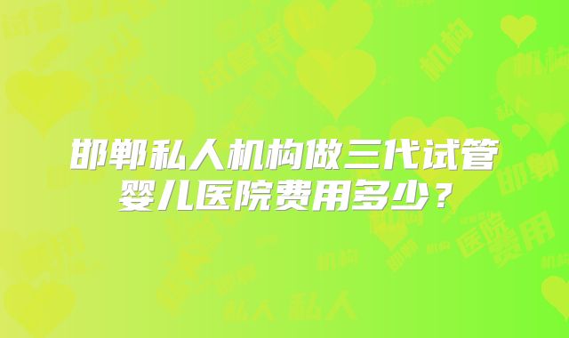 邯郸私人机构做三代试管婴儿医院费用多少？