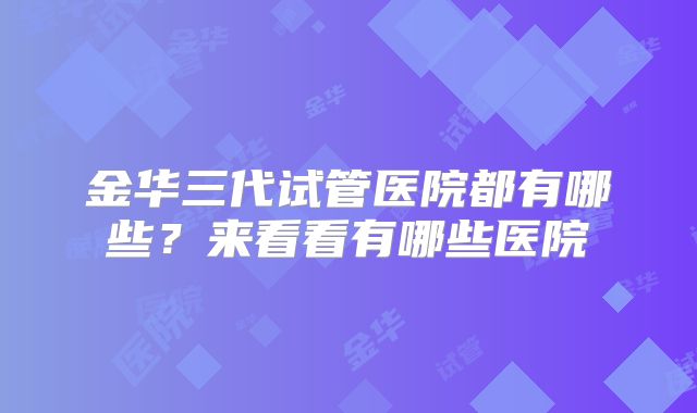 金华三代试管医院都有哪些？来看看有哪些医院