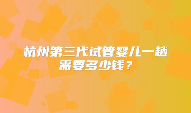 杭州第三代试管婴儿一趟需要多少钱？