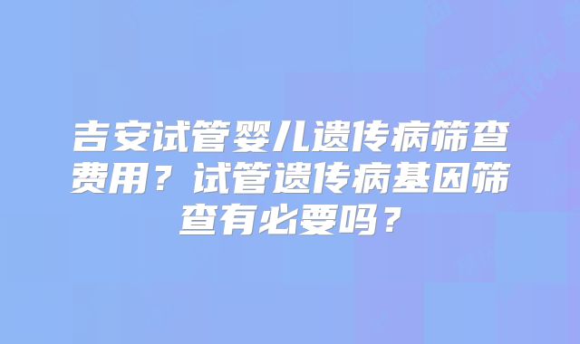 吉安试管婴儿遗传病筛查费用？试管遗传病基因筛查有必要吗？