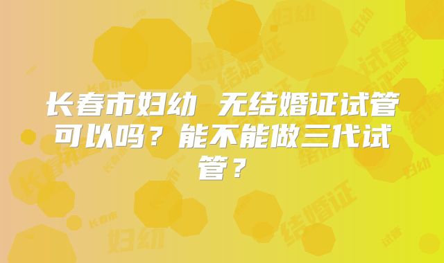 长春市妇幼 无结婚证试管可以吗？能不能做三代试管？