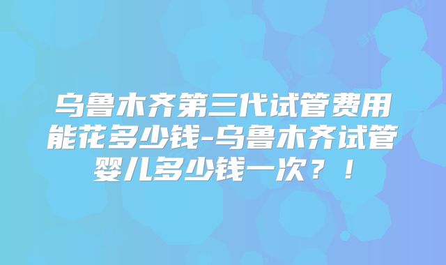 乌鲁木齐第三代试管费用能花多少钱-乌鲁木齐试管婴儿多少钱一次？！