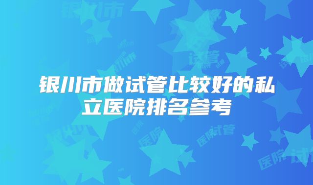 银川市做试管比较好的私立医院排名参考