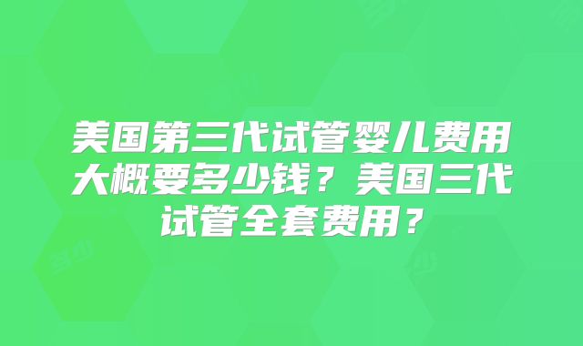 美国第三代试管婴儿费用大概要多少钱？美国三代试管全套费用？