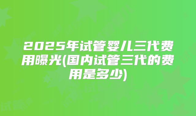 2025年试管婴儿三代费用曝光(国内试管三代的费用是多少)
