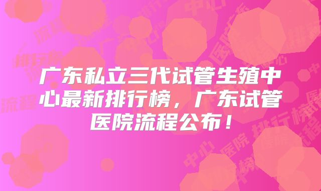 广东私立三代试管生殖中心最新排行榜，广东试管医院流程公布！