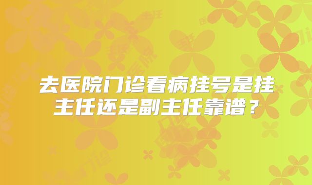 去医院门诊看病挂号是挂主任还是副主任靠谱?
