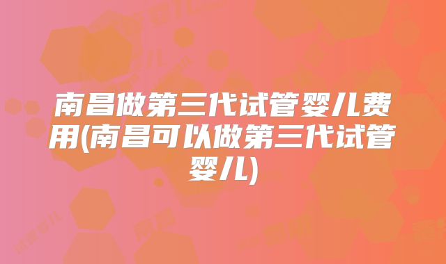 南昌做第三代试管婴儿费用(南昌可以做第三代试管婴儿)