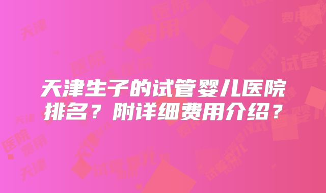 天津生子的试管婴儿医院排名？附详细费用介绍？