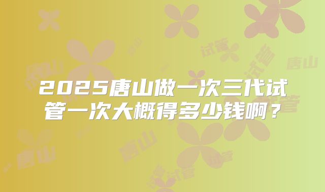 2025唐山做一次三代试管一次大概得多少钱啊?