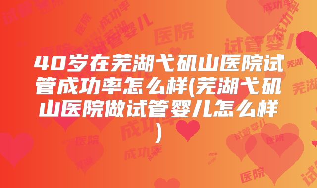 40岁在芜湖弋矶山医院试管成功率怎么样(芜湖弋矶山医院做试管婴儿怎么样)