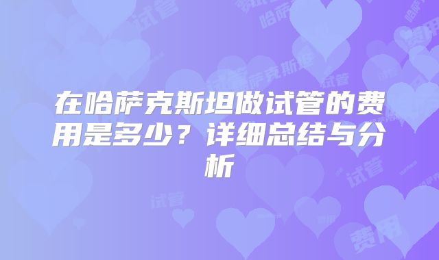 在哈萨克斯坦做试管的费用是多少？详细总结与分析
