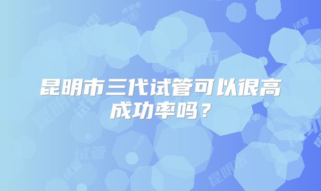 昆明市三代试管可以很高成功率吗?