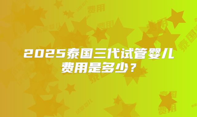 2025泰国三代试管婴儿费用是多少?