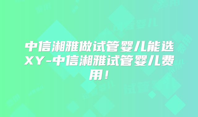 中信湘雅做试管婴儿能选XY-中信湘雅试管婴儿费用!