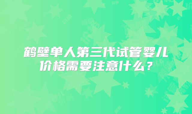 鹤壁单人第三代试管婴儿价格需要注意什么？