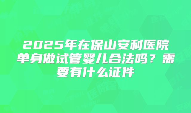 2025年在保山安利医院单身做试管婴儿合法吗？需要有什么证件