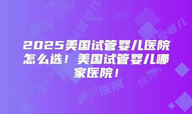 2025美国试管婴儿医院怎么选！美国试管婴儿哪家医院！