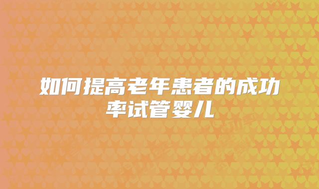 如何提高老年患者的成功率试管婴儿