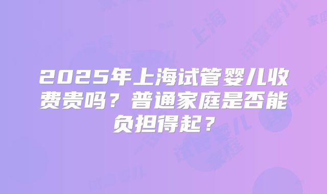 2025年上海试管婴儿收费贵吗？普通家庭是否能负担得起？