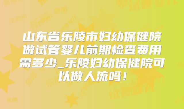 山东省乐陵市妇幼保健院做试管婴儿前期检查费用需多少_乐陵妇幼保健院可以做人流吗!