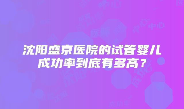 沈阳盛京医院的试管婴儿成功率到底有多高？