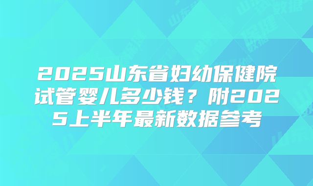 2025山东省妇幼保健院试管婴儿多少钱？附2025上半年最新数据参考
