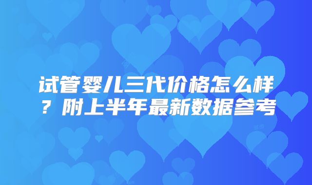 试管婴儿三代价格怎么样?附上半年最新数据参考