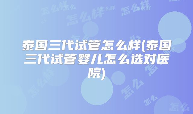 泰国三代试管怎么样(泰国三代试管婴儿怎么选对医院)