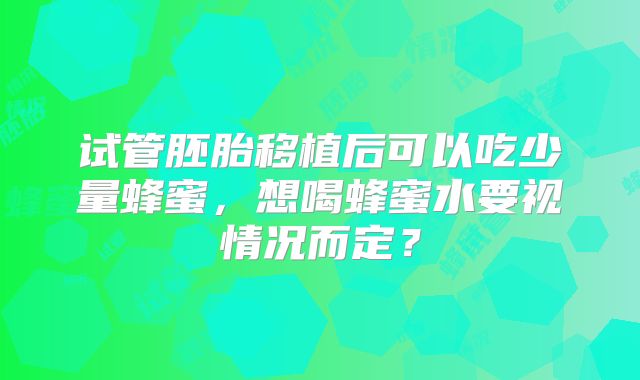 试管胚胎移植后可以吃少量蜂蜜，想喝蜂蜜水要视情况而定？