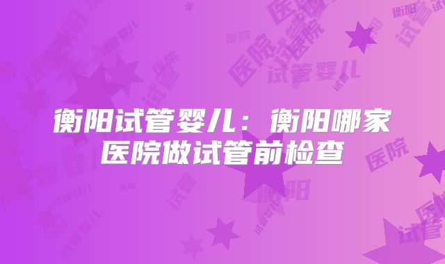 衡阳试管婴儿：衡阳哪家医院做试管前检查