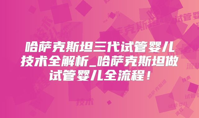 哈萨克斯坦三代试管婴儿技术全解析_哈萨克斯坦做试管婴儿全流程！